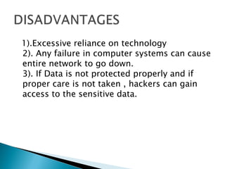 1).Excessive reliance on technology
2). Any failure in computer systems can cause
entire network to go down.
3). If Data is not protected properly and if
proper care is not taken , hackers can gain
access to the sensitive data.
 