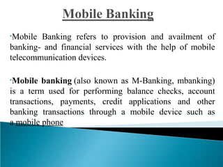 •Mobile Banking refers to provision and availment of
banking- and financial services with the help of mobile
telecommunication devices.

•Mobile  banking (also known as M-Banking, mbanking)
is a term used for performing balance checks, account
transactions, payments, credit applications and other
banking transactions through a mobile device such as
a mobile phone
 