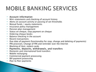    Account information
   Mini-statements and checking of account history
   Alerts on account activity or passing of set thresholds
   Mutual funds / equity statements
   Insurance policy management
   Pension plan management
   Status on cheque, stop payment on cheque
   Ordering cheque books
   Balance checking in the account
   Recent transactions
   Due date of payment (functionality for stop, change and deleting of payments)
   PIN provision, Change of PIN and reminder over the Internet
   Blocking of (lost, stolen) cards
   Payments, deposits, withdrawals, and transfers
   Domestic and international fund transfers
   Mobile recharging
   Commercial payment processing
   Bill payment processing
   Peer to Peer payments 
 