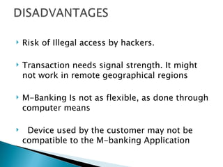    Risk of Illegal access by hackers.

   Transaction needs signal strength. It might
    not work in remote geographical regions

   M-Banking Is not as flexible, as done through
    computer means

    Device used by the customer may not be
    compatible to the M-banking Application
 