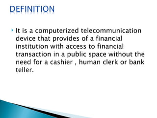    It is a computerized telecommunication
    device that provides of a financial
    institution with access to financial
    transaction in a public space without the
    need for a cashier , human clerk or bank
    teller.
 