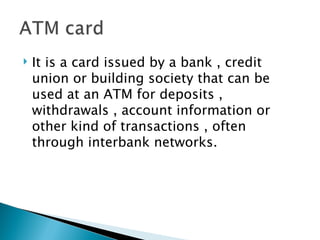    It is a card issued by a bank , credit
    union or building society that can be
    used at an ATM for deposits ,
    withdrawals , account information or
    other kind of transactions , often
    through interbank networks.
 