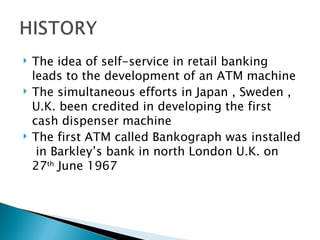    The idea of self-service in retail banking
    leads to the development of an ATM machine
   The simultaneous efforts in Japan , Sweden ,
    U.K. been credited in developing the first
    cash dispenser machine
   The first ATM called Bankograph was installed
     in Barkley’s bank in north London U.K. on
    27th June 1967
 