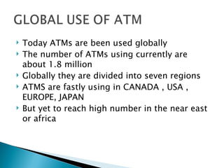    Today ATMs are been used globally
   The number of ATMs using currently are
    about 1.8 million
   Globally they are divided into seven regions
   ATMS are fastly using in CANADA , USA ,
    EUROPE, JAPAN
   But yet to reach high number in the near east
    or africa
 