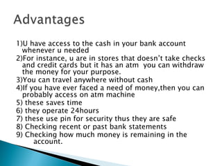 1)U have access to the cash in your bank account
  whenever u needed
2)For instance, u are in stores that doesn’t take checks
  and credit cards but it has an atm you can withdraw
  the money for your purpose.
3)You can travel anywhere without cash
4)If you have ever faced a need of money,then you can
  probably access on atm machine
5) these saves time
6) they operate 24hours
7) these use pin for security thus they are safe
8) Checking recent or past bank statements
9) Checking how much money is remaining in the
       account.
 