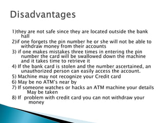 1)they are not safe since they are located outside the bank
     hall
2)if one forgets the pin number he or she will not be able to
     withdraw money from their accounts
3) if one makes mistakes three times in entering the pin
     number the card will be swallowed down the machine
     and it takes time to retrieve it
4) If the bank card is stolen and the number ascertained, an
     unauthorized person can easily access the account.
5) Machine may not recognize your Credit card
6) May be no ATM’s near by
7) If someone watches or hacks an ATM machine your details
         May be taken
8) If problem with credit card you can not withdraw your
          money 
 