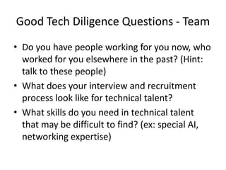 Good Tech Diligence Questions - Team
• Do you have people working for you now, who
  worked for you elsewhere in the past? (Hint:
  talk to these people)
• What does your interview and recruitment
  process look like for technical talent?
• What skills do you need in technical talent
  that may be difficult to find? (ex: special AI,
  networking expertise)
 