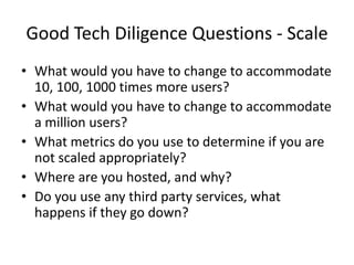 Good Tech Diligence Questions - Scale
• What would you have to change to accommodate
  10, 100, 1000 times more users?
• What would you have to change to accommodate
  a million users?
• What metrics do you use to determine if you are
  not scaled appropriately?
• Where are you hosted, and why?
• Do you use any third party services, what
  happens if they go down?
 
