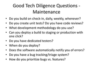 Good Tech Diligence Questions -
              Maintenance
•   Do you build on check-in, daily, weekly, whenever?
•   Do you create unit tests? Do you have code reviews?
•   What development methodology do you use?
•   Can you deploy a build to staging or production with
    one click?
•   Do you have dedicated testers?
•   When do you deploy?
•   Does the software automatically notify you of errors?
•   Do you have a bug tracking/triage system?
•   How do you prioritize bugs vs. features?
 