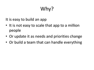 Why?
It is easy to build an app
• It is not easy to scale that app to a million
   people
• Or update it as needs and priorities change
• Or build a team that can handle everything
 