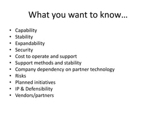 What you want to know…
•   Capability
•   Stability
•   Expandability
•   Security
•   Cost to operate and support
•   Support methods and stability
•   Company dependency on partner technology
•   Risks
•   Planned initiatives
•   IP & Defensibility
•   Vendors/partners
 