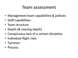 Team assessment
•   Management team capabilities & policies
•   Staff capabilities
•   Team structure
•   Depth (& missing depth)
•   Conspicuous lack of a certain discipline
•   Individual flight risks
•   Turnover
•   Process
 