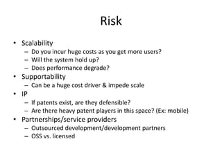 Risk
• Scalability
   – Do you incur huge costs as you get more users?
   – Will the system hold up?
   – Does performance degrade?
• Supportability
   – Can be a huge cost driver & impede scale
• IP
   – If patents exist, are they defensible?
   – Are there heavy patent players in this space? (Ex: mobile)
• Partnerships/service providers
   – Outsourced development/development partners
   – OSS vs. licensed
 