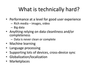 What is technically hard?
• Performance at a level for good user experience
    – Rich media – images, video
    – Big data
• Anything relying on data cleanliness and/or
  completeness
    – Data is never clean or complete
•   Machine learning
•   Language processing
•   Supporting lots of devices, cross-device sync
•   Globalization/localization
•   Marketplaces
 