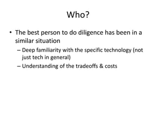 Who?
• The best person to do diligence has been in a
  similar situation
  – Deep familiarity with the specific technology (not
    just tech in general)
  – Understanding of the tradeoffs & costs
 