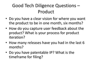 Good Tech Diligence Questions –
              Product
• Do you have a clear vision for where you want
  the product to be in one month, six months?
• How do you capture user feedback about the
  product? What is your process for product
  iteration?
• How many releases have you had in the last 6
  months?
• Do you have patentable IP? What is the
  timeframe for filing?
 