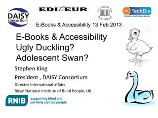 E-Books & Accessibility 13 Feb 2013

E-Books & Accessibility
Ugly Duckling?
Adolescent Swan?
Stephen King
President , DAISY Consortium
Director International affairs
Royal National Institute of Blind People, UK
 