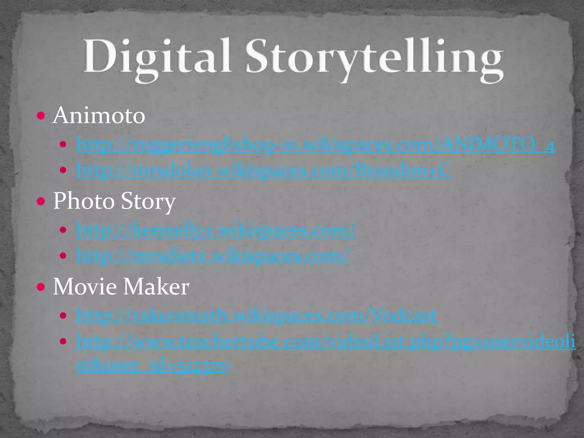 Animotohttp://ruggerienglish09-10.wikispaces.com/ANIMOTO_4http://mrsdolan.wikispaces.com/Brandon+CPhoto Storyhttp://kennelly2.wikispaces.com/http://mrsdietz.wikispaces.com/Movie Makerhttp://rakersmath.wikispaces.com/Vodcasthttp://www.teachertube.com/videoList.php?pg=uservideolist&user_id=512370Digital Storytelling