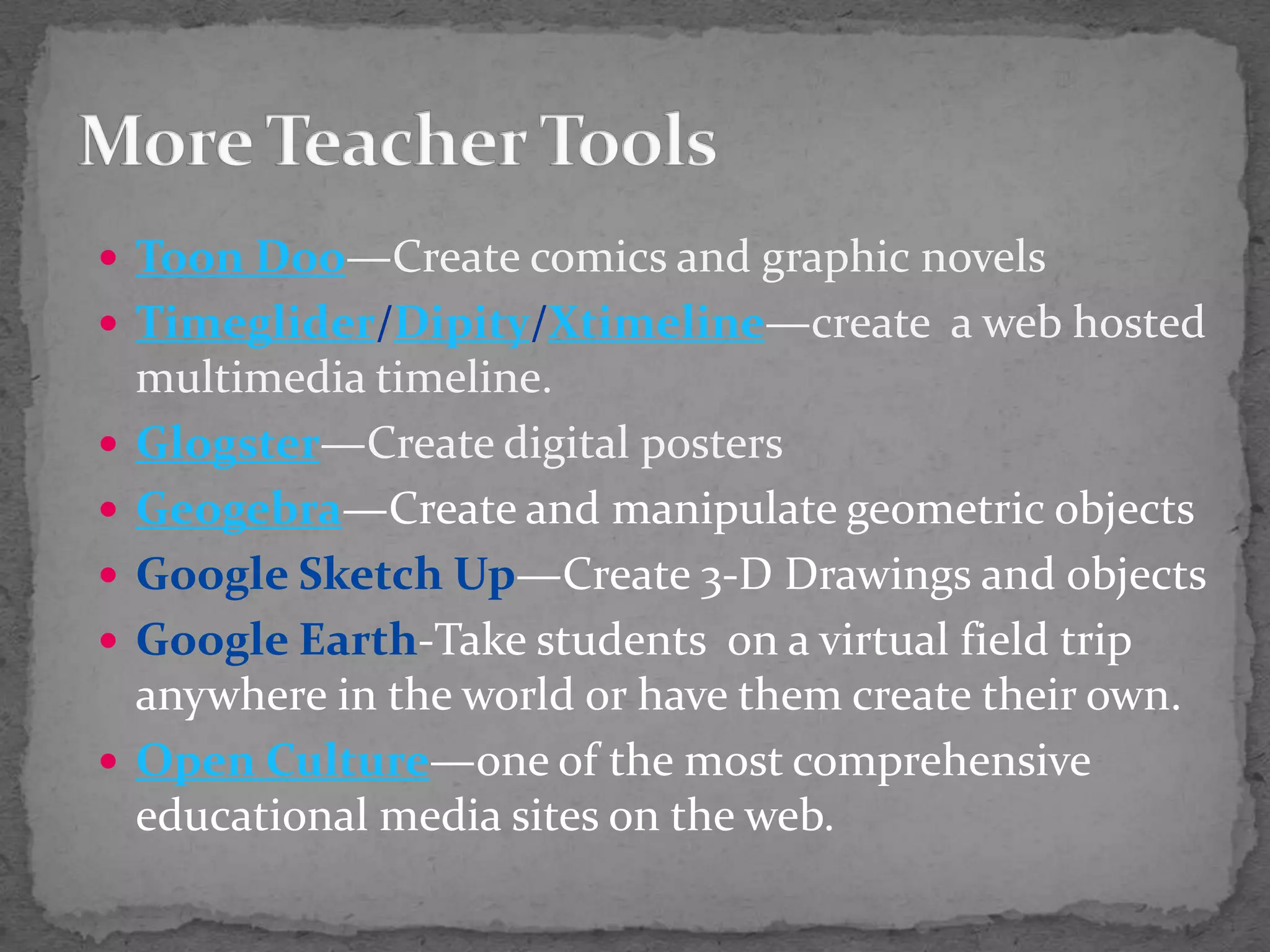 Toon Doo—Create comics and graphic novelsTimeglider/Dipity/Xtimeline—create  a web hosted multimedia timeline.Glogster—Create digital postersGeogebra—Create and manipulate geometric objectsGoogle Sketch Up—Create 3-D Drawings and objectsGoogle Earth-Take students  on a virtual field trip anywhere in the world or have them create their own.Open Culture—one of the most comprehensive educational media sites on the web.More Teacher Tools