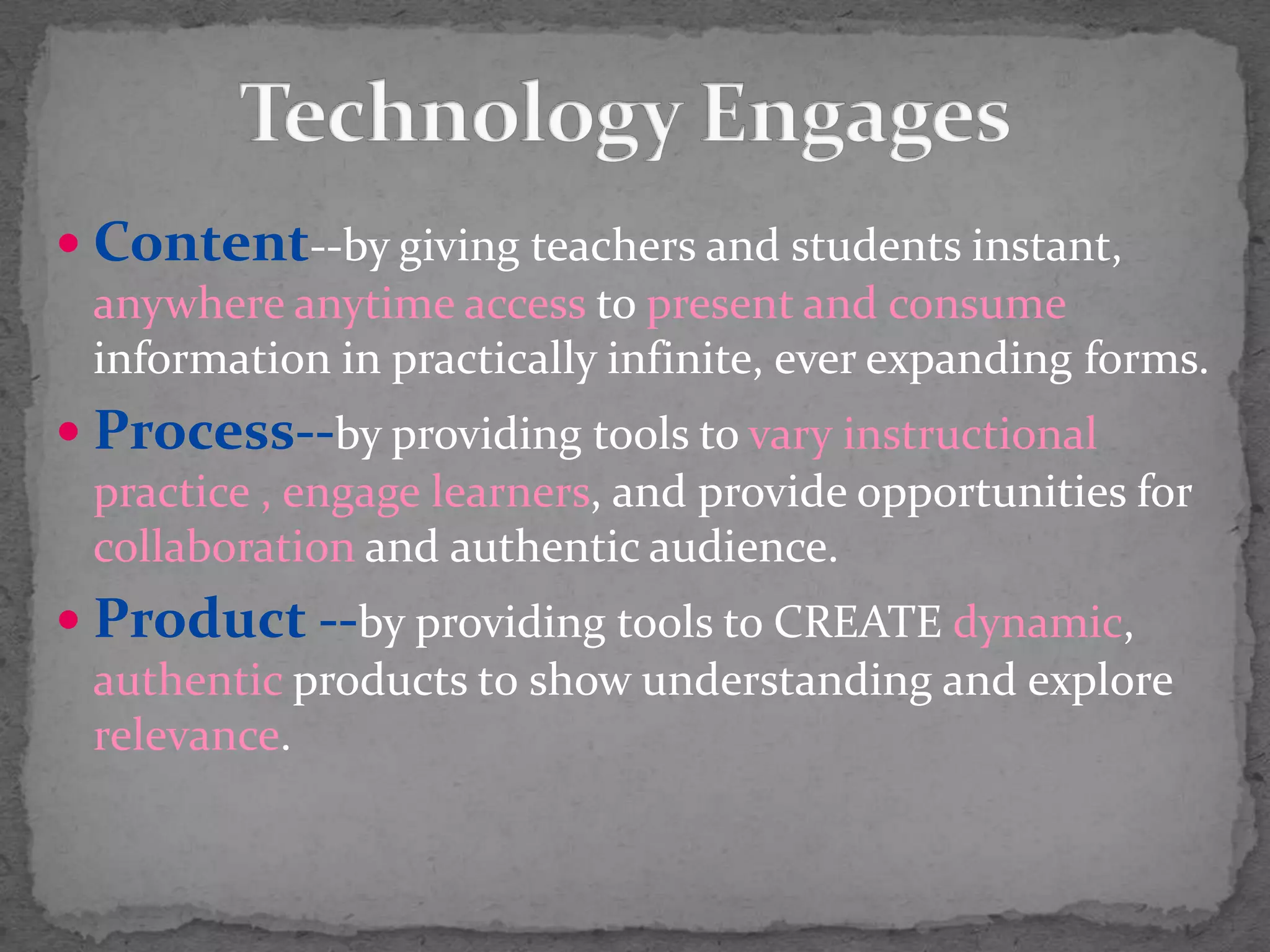 Technology EngagesContent--by giving teachers and students instant, anywhere anytime access to present and consume information in practically infinite, ever expanding forms.Process--by providing tools to vary instructional practice , engage learners, and provide opportunities for collaboration and authentic audience.Product --by providing tools to CREATE dynamic, authentic products t0 show understanding and explore relevance.