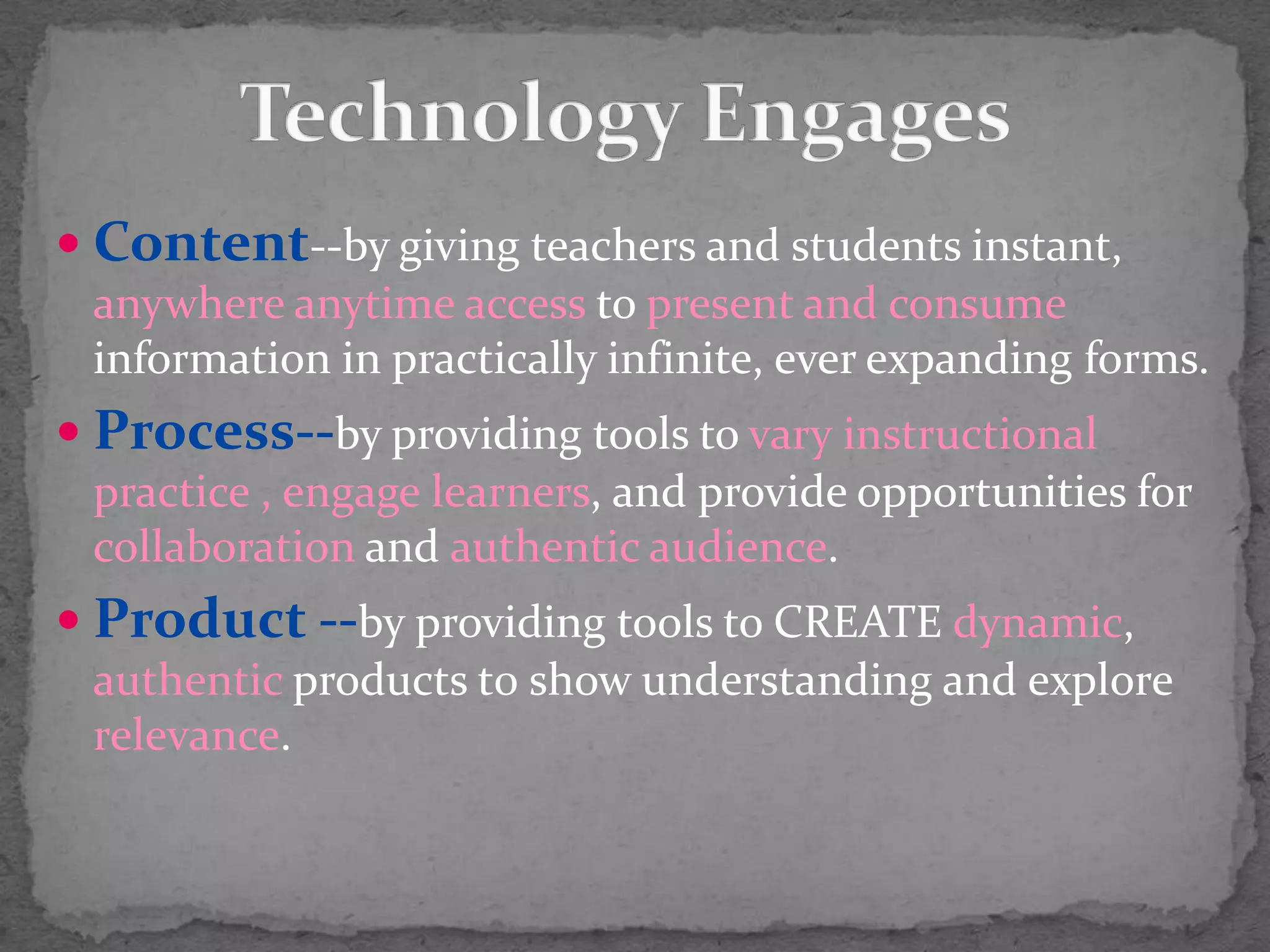 Technology EngagesContent--by giving teachers and students instant, anywhere anytime access to present and consume information in practically infinite, ever expanding forms.Process--by providing tools to vary instructional practice , engage learners, and provide opportunities for collaboration and authentic audience.Product --by providing tools to CREATE dynamic, authentic products t0 show understanding and explore relevance.