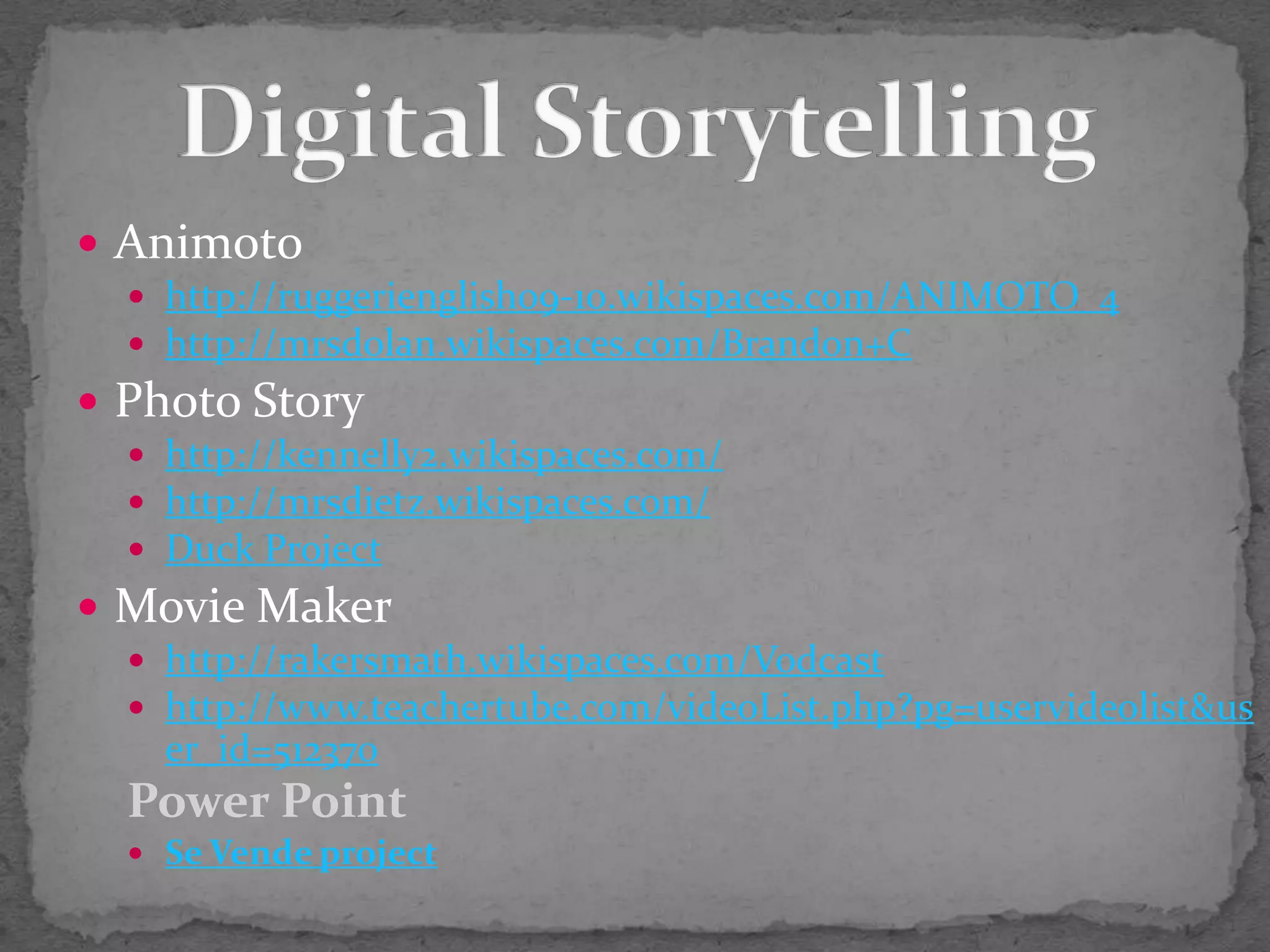 Animotohttp://ruggerienglish09-10.wikispaces.com/ANIMOTO_4http://mrsdolan.wikispaces.com/Brandon+CPhoto Storyhttp://kennelly2.wikispaces.com/http://mrsdietz.wikispaces.com/Duck ProjectMovie Makerhttp://rakersmath.wikispaces.com/Vodcasthttp://www.teachertube.com/videoList.php?pg=uservideolist&user_id=512370Power PointSe Vende projectDigital Storytelling
