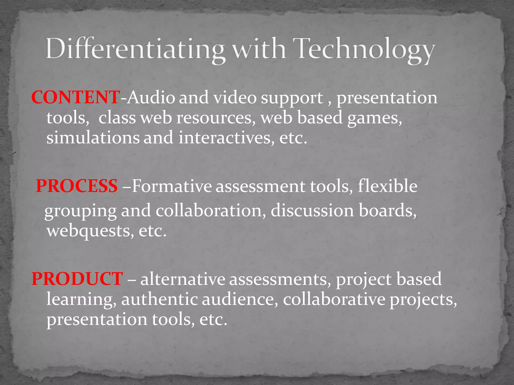 CONTENT-Audio and video support , presentation tools,  class web resources, web based games, simulations and interactives, etc. PROCESS –Formative assessment tools, flexible   grouping and collaboration, discussion boards, webquests, etc. PRODUCT – alternative assessments, project based learning, authentic audience, collaborative projects,  presentation tools, etc.Differentiating with Technology