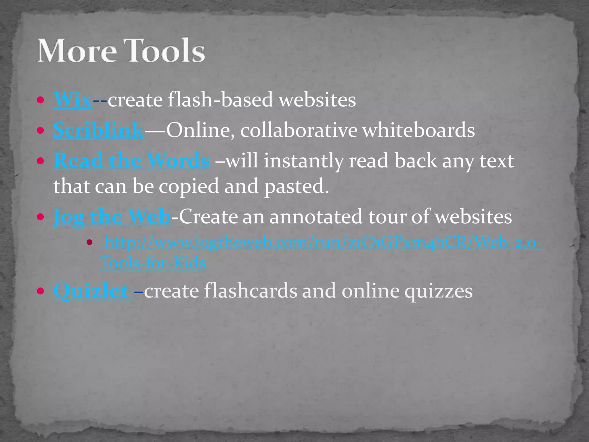 More ToolsWix--create flash-based websitesScriblink—Online, collaborative whiteboardsRead the Words–will instantly read back any text that can be copied and pasted.Jog the Web-Create an annotated tour of websites http://www.jogtheweb.com/run/z1O1GPxm4bCR/Web-2.0-Tools-for-KidsQuizlet–create flashcards and online quizzes