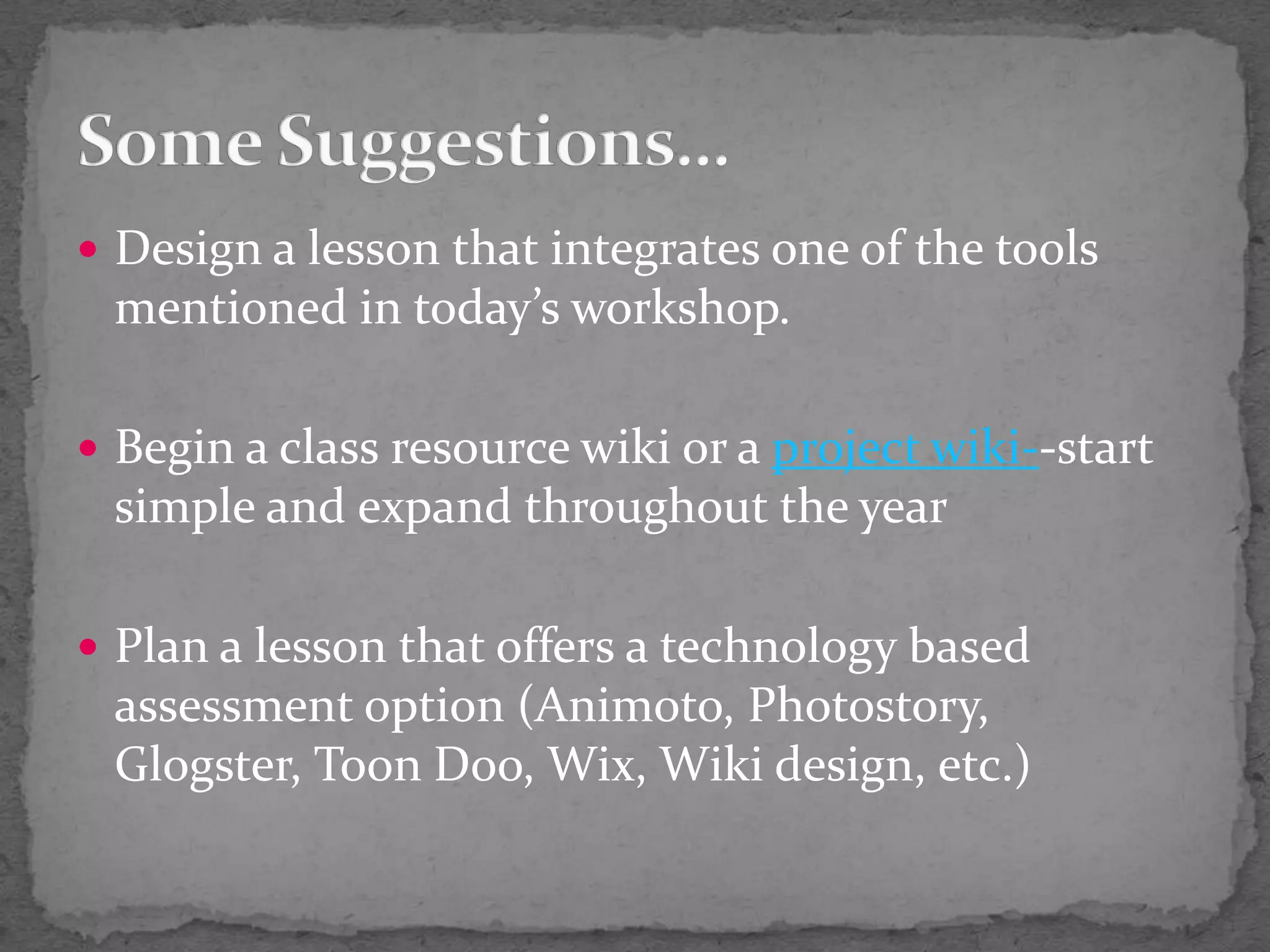 Design a lesson that integrates one of the tools mentioned in today’s workshop.Begin a class resource wiki or a project wiki--start simple and expand throughout the yearPlan a lesson that offers a technology based assessment option (Animoto, Photostory,  Glogster, Toon Doo, Wix, Wiki design, etc.)Some Suggestions…