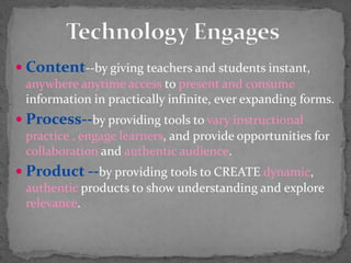 Technology EngagesContent--by giving teachers and students instant, anywhere anytime access to present and consume information in practically infinite, ever expanding forms.Process--by providing tools to vary instructional practice , engage learners, and provide opportunities for collaboration and authentic audience.Product --by providing tools to CREATE dynamic, authentic products t0 show understanding and explore relevance.