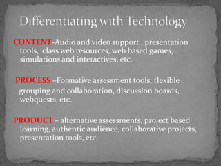 CONTENT-Audio and video support , presentation tools,  class web resources, web based games, simulations and interactives, etc. PROCESS –Formative assessment tools, flexible   grouping and collaboration, discussion boards, webquests, etc. PRODUCT – alternative assessments, project based learning, authentic audience, collaborative projects,  presentation tools, etc.Differentiating with Technology