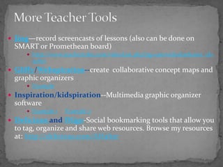More Teacher ToolsJing—record screencasts of lessons (also can be done on SMART or Promethean board)http://www.teachertube.com/videoList.php?pg=uservideolist&user_id=51807Gliffy/Webspiration--create  collaborative concept maps and graphic organizersExampleInspiration/kidspiration--Multimedia graphic organizer softwareExample 1Example 2Delicious and Diigo-Social bookmarking tools that allow you to tag, organize and share web resources. Browse my resources at: http://delicious.com/AHalter