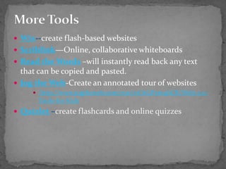 More ToolsWix--create flash-based websitesScriblink—Online, collaborative whiteboardsRead the Words–will instantly read back any text that can be copied and pasted.Jog the Web-Create an annotated tour of websites http://www.jogtheweb.com/run/z1O1GPxm4bCR/Web-2.0-Tools-for-KidsQuizlet–create flashcards and online quizzes