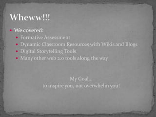 We covered:Formative AssessmentDynamic Classroom Resources with Wikis and BlogsDigital Storytelling ToolsMany other web 2.0 tools along the wayMy Goal…to inspire you, not overwhelm you!Wheww!!!