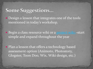 Design a lesson that integrates one of the tools mentioned in today’s workshop.Begin a class resource wiki or a project wiki--start simple and expand throughout the yearPlan a lesson that offers a technology based assessment option (Animoto, Photostory,  Glogster, Toon Doo, Wix, Wiki design, etc.)Some Suggestions…