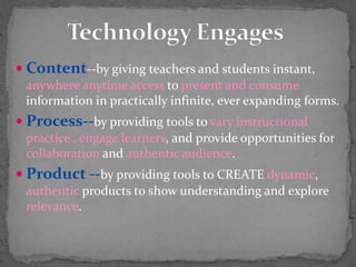  Content--by giving teachers and students instant,
anywhere anytime access to present and consume
information in practically infinite, ever expanding forms.
 Process--by providing tools to vary instructional
practice , engage learners, and provide opportunities for
collaboration and authentic audience.
 Product --by providing tools to CREATE dynamic,
authentic products t0 show understanding and explore
relevance.
 