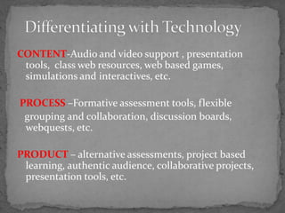CONTENT-Audio and video support , presentation
tools, class web resources, web based games,
simulations and interactives, etc.
PROCESS –Formative assessment tools, flexible
grouping and collaboration, discussion boards,
webquests, etc.
PRODUCT – alternative assessments, project based
learning, authentic audience, collaborative projects,
presentation tools, etc.
 