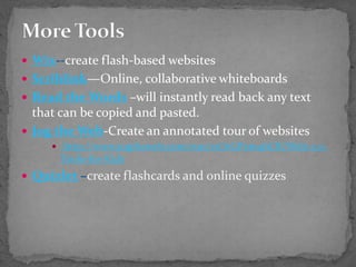  Wix--create flash-based websites
 Scriblink—Online, collaborative whiteboards
 Read the Words –will instantly read back any text
that can be copied and pasted.
 Jog the Web-Create an annotated tour of websites
 http://www.jogtheweb.com/run/z1O1GPxm4bCR/Web-2.0-
Tools-for-Kids
 Quizlet –create flashcards and online quizzes
 