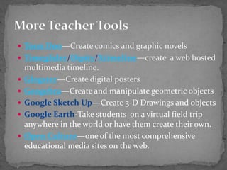  Toon Doo—Create comics and graphic novels
 Timeglider/Dipity/Xtimeline—create a web hosted
multimedia timeline.
 Glogster—Create digital posters
 Geogebra—Create and manipulate geometric objects
 Google Sketch Up—Create 3-D Drawings and objects
 Google Earth-Take students on a virtual field trip
anywhere in the world or have them create their own.
 Open Culture—one of the most comprehensive
educational media sites on the web.
 
