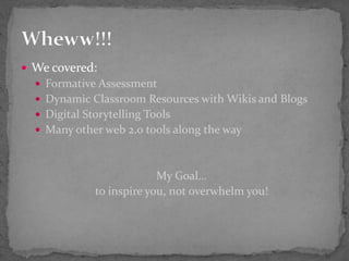  We covered:
 Formative Assessment
 Dynamic Classroom Resources with Wikis and Blogs
 Digital Storytelling Tools
 Many other web 2.0 tools along the way
My Goal…
to inspire you, not overwhelm you!
 