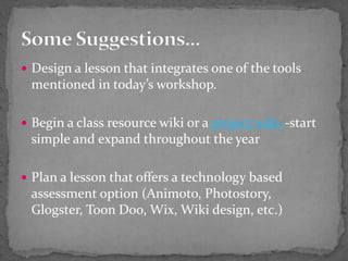  Design a lesson that integrates one of the tools
mentioned in today’s workshop.
 Begin a class resource wiki or a project wiki--start
simple and expand throughout the year
 Plan a lesson that offers a technology based
assessment option (Animoto, Photostory,
Glogster, Toon Doo, Wix, Wiki design, etc.)
 