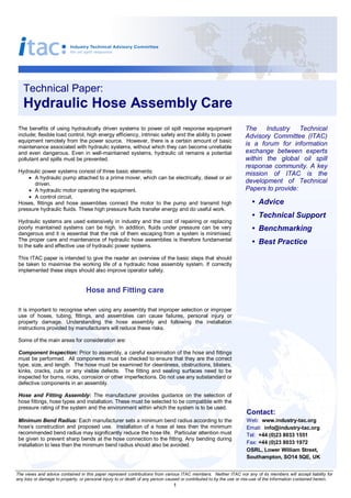 Technical Paper: 
   Hydraulic Hose Assembly Care 
 The benefits  of  using  hydraulically  driven  systems to  power  oil spill  response  equipment                   The  Industry  Technical 
 include; flexible load control, high energy efficiency, intrinsic safety and the ability to power                   Advisory  Committee  (ITAC) 
 equipment remotely from the power source.  However, there is a certain amount of basic 
 maintenance associated with hydraulic systems, without which they can become unreliable 
                                                                                                                     is  a  forum  for  information 
 and  even  dangerous.  Even  in  well­maintained  systems,  hydraulic  oil  remains  a  potential                   exchange  between  experts 
 pollutant and spills must be prevented.                                                                             within  the  global  oil  spill 
                                                                                                                     response  community.  A  key 
 Hydraulic power systems consist of three basic elements:                                                            mission  of  ITAC  is  the 
     · A hydraulic pump attached to a prime mover, which can be electrically, diesel or air 
       driven.                                                                                                       development  of  Technical 
     · A hydraulic motor operating the equipment.                                                                    Papers to provide: 
     · A control circuit. 
 Hoses,  fittings  and  hose  assemblies  connect  the  motor  to  the  pump  and  transmit  high                        •  Advice 
 pressure hydraulic fluids. These high pressure fluids transfer energy and do useful work. 
                                                                                                                         •  Technical Support 
 Hydraulic systems are used extensively in industry and the cost of repairing or replacing 
 poorly  maintained  systems  can  be  high.  In  addition,  fluids  under  pressure  can  be  very                      •  Benchmarking 
 dangerous and it is essential that the risk of them  escaping from a system is minimised. 
 The proper care and maintenance of hydraulic hose assemblies is therefore fundamental                                   •  Best Practice
 to the safe and effective use of hydraulic power systems. 

 This ITAC paper is intended to give the reader an overview of the basic steps that should 
 be  taken  to  maximise  the  working  life  of  a  hydraulic  hose  assembly  system.  If  correctly 
 implemented these steps should also improve operator safety. 


                                   Hose and Fitting care 

 It is important to recognise when using any assembly that improper selection or improper 
 use  of  hoses,  tubing,  fittings,  and  assemblies  can  cause  failures,  personal  injury  or 
 property  damage.  Understanding  the  hose  assembly  and  following  the  installation 
 instructions provided by manufacturers will reduce these risks. 

 Some of the main areas for consideration are: 

 Component Inspection: Prior to assembly, a careful examination of the hose and fittings 
 must be performed.  All components must be checked to ensure that they are the correct 
 type, size, and length.  The hose must be examined for cleanliness, obstructions, blisters, 
 kinks,  cracks,  cuts  or  any  visible  defects.  The  fitting  and  sealing  surfaces  need  to  be 
 inspected for burns, nicks, corrosion or other imperfections. Do not use any substandard or 
 defective components in an assembly. 

 Hose  and  Fitting  Assembly:  The  manufacturer  provides  guidance  on  the  selection  of 
 hose fittings, hose types and installation. These must be selected to be compatible with the 
 pressure rating of the system and the environment within which the system is to be used. 
                                                                                                                      Contact: 
 Minimum Bend Radius: Each manufacturer sets a minimum bend radius according to the                                   Web:  www.industry­tac.org 
 hose’s  construction  and  proposed  use.    Installation  of  a  hose  at  less  then  the  minimum                 Email:  info@industry­tac.org 
 recommended bend radius may significantly reduce the hose life.  Particular attention must                           Tel:  +44 (0)23 8033 1551 
 be given to prevent sharp bends at the hose connection to the fitting. Any bending during 
 installation to less than the minimum bend radius should also be avoided.                                            Fax: +44 (0)23 8033 1972 
                                                                                                                      OSRL, Lower William Street, 
                                                                                                                      Southampton, SO14 5QE, UK 


The views and advice contained in this paper represent contributions from various ITAC  members.  Neither  ITAC  nor any  of its members will accept liability for 
any loss or damage to property, or personal injury to or death of any person caused or contributed to by the use or mis­use of the information contained herein. 
                                                                                1 
 