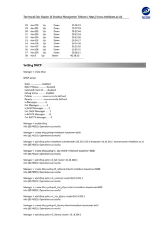 Technical Doc Rapier @ Institut Manajemen Telkom ( http://www.imtelkom.ac.id)

  28 vlan200             Up            Down                    00:06:53
  29 vlan201             Up            Down                    00:07:19
  30 vlan202             Up            Down                    00:22:44
  31 vlan203             Up            Down                    00:23:14
  32 vlan204             Up            Down                    00:23:50
  33 vlan205             Up            Down                    00:24:17
  34 vlan206             Up            Down                    00:24:36
  35 vlan207             Up            Down                    00:25:05
  36 vlan208             Up            Down                    00:25:31
  37 vlan209             Up            Down                    00:26:11
  38 vlan3             Up            Down                    00:28:15
 ------------------------------------------------------------------------------

Setting DHCP
Manager > show dhcp

DHCP Server

 State .................. disabled
 BOOTP Status ........... disabled
 Extended Client ID ..... disabled
 Debug Status ........... disabled
 Policies ............... none currently defined
 Ranges ................. none currently defined
 In Messages ............ 0
 Out Messages ........... 0
 In DHCP Messages ....... 0
 Out DHCP Messages ...... 0
 In BOOTP Messages ...... 0
 Out BOOTP Messages ..... 0

Manager > enable dhcp
Info (1070003): Operation successful.

Manager > create dhcp policy=imtelkom leasetime=3600
Info (1070003): Operation successful.

Manager > add dhcp policy=imtelkom subnetmask=255.255.255.0 dnsserver=10.14.203.7 domainname=imtelkom.ac.id
Info (1070003): Operation successful.

Manager > create dhcp policy=E_lab inherit=imtelkom leasetime=3600
Info (1070003): Operation successful.

Manager > add dhcp policy=E_lab router=10.14.200.1
Info (1070003): Operation successful.

Manager > create dhcp policy=D_rektorat inherit=imtelkom leasetime=3600
Info (1070003): Operation successful.

Manager > add dhcp policy=D_rektorat router=10.14.201.1
Info (1070003): Operation successful.

Manager > create dhcp policy=H_zte_p2pro inherit=imtelkom leasetime=3600
Info (1070003): Operation successful.

Manager > add dhcp policy=H_zte_p2pro router=10.14.202.1
Info (1070003): Operation successful.

Manager > create dhcp policy=G_library inherit=imtelkom leasetime=3600
Info (1070003): Operation successful.

Manager > add dhcp policy=G_library router=10.14.204.1
 