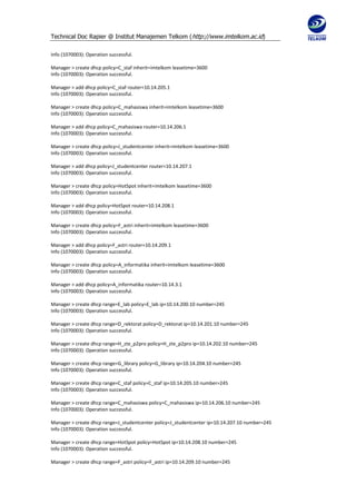 Technical Doc Rapier @ Institut Manajemen Telkom ( http://www.imtelkom.ac.id)

Info (1070003): Operation successful.

Manager > create dhcp policy=C_staf inherit=imtelkom leasetime=3600
Info (1070003): Operation successful.

Manager > add dhcp policy=C_staf router=10.14.205.1
Info (1070003): Operation successful.

Manager > create dhcp policy=C_mahasiswa inherit=imtelkom leasetime=3600
Info (1070003): Operation successful.

Manager > add dhcp policy=C_mahasiswa router=10.14.206.1
Info (1070003): Operation successful.

Manager > create dhcp policy=J_studentcenter inherit=imtelkom leasetime=3600
Info (1070003): Operation successful.

Manager > add dhcp policy=J_studentcenter router=10.14.207.1
Info (1070003): Operation successful.

Manager > create dhcp policy=HotSpot inherit=imtelkom leasetime=3600
Info (1070003): Operation successful.

Manager > add dhcp policy=HotSpot router=10.14.208.1
Info (1070003): Operation successful.

Manager > create dhcp policy=F_astri inherit=imtelkom leasetime=3600
Info (1070003): Operation successful.

Manager > add dhcp policy=F_astri router=10.14.209.1
Info (1070003): Operation successful.

Manager > create dhcp policy=A_informatika inherit=imtelkom leasetime=3600
Info (1070003): Operation successful.

Manager > add dhcp policy=A_informatika router=10.14.3.1
Info (1070003): Operation successful.

Manager > create dhcp range=E_lab policy=E_lab ip=10.14.200.10 number=245
Info (1070003): Operation successful.

Manager > create dhcp range=D_rektorat policy=D_rektorat ip=10.14.201.10 number=245
Info (1070003): Operation successful.

Manager > create dhcp range=H_zte_p2pro policy=H_zte_p2pro ip=10.14.202.10 number=245
Info (1070003): Operation successful.

Manager > create dhcp range=G_library policy=G_library ip=10.14.204.10 number=245
Info (1070003): Operation successful.

Manager > create dhcp range=C_staf policy=C_staf ip=10.14.205.10 number=245
Info (1070003): Operation successful.

Manager > create dhcp range=C_mahasiswa policy=C_mahasiswa ip=10.14.206.10 number=245
Info (1070003): Operation successful.

Manager > create dhcp range=J_studentcenter policy=J_studentcenter ip=10.14.207.10 number=245
Info (1070003): Operation successful.

Manager > create dhcp range=HotSpot policy=HotSpot ip=10.14.208.10 number=245
Info (1070003): Operation successful.

Manager > create dhcp range=F_astri policy=F_astri ip=10.14.209.10 number=245
 