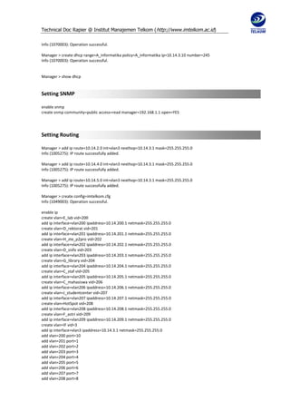 Technical Doc Rapier @ Institut Manajemen Telkom ( http://www.imtelkom.ac.id)

Info (1070003): Operation successful.

Manager > create dhcp range=A_informatika policy=A_informatika ip=10.14.3.10 number=245
Info (1070003): Operation successful.


Manager > show dhcp


Setting SNMP

enable snmp
create snmp community=public access=read manager=192.168.1.1 open=YES




Setting Routing

Manager > add ip route=10.14.2.0 int=vlan3 nexthop=10.14.3.1 mask=255.255.255.0
Info (1005275): IP route successfully added.

Manager > add ip route=10.14.4.0 int=vlan3 nexthop=10.14.3.1 mask=255.255.255.0
Info (1005275): IP route successfully added.

Manager > add ip route=10.14.5.0 int=vlan3 nexthop=10.14.3.1 mask=255.255.255.0
Info (1005275): IP route successfully added.

Manager > create config=imtelkom.cfg
Info (1049003): Operation successful.

enable ip
create vlan=E_lab vid=200
add ip interface=vlan200 ipaddress=10.14.200.1 netmask=255.255.255.0
create vlan=D_rektorat vid=201
add ip interface=vlan201 ipaddress=10.14.201.1 netmask=255.255.255.0
create vlan=H_zte_p2pro vid=202
add ip interface=vlan202 ipaddress=10.14.202.1 netmask=255.255.255.0
create vlan=D_sisfo vid=203
add ip interface=vlan203 ipaddress=10.14.203.1 netmask=255.255.255.0
create vlan=G_library vid=204
add ip interface=vlan204 ipaddress=10.14.204.1 netmask=255.255.255.0
create vlan=C_staf vid=205
add ip interface=vlan205 ipaddress=10.14.205.1 netmask=255.255.255.0
create vlan=C_mahasiswa vid=206
add ip interface=vlan206 ipaddress=10.14.206.1 netmask=255.255.255.0
create vlan=J_studentcenter vid=207
add ip interface=vlan207 ipaddress=10.14.207.1 netmask=255.255.255.0
create vlan=HotSpot vid=208
add ip interface=vlan208 ipaddress=10.14.208.1 netmask=255.255.255.0
create vlan=F_astri vid=209
add ip interface=vlan209 ipaddress=10.14.209.1 netmask=255.255.255.0
create vlan=IF vid=3
add ip interface=vlan3 ipaddress=10.14.3.1 netmask=255.255.255.0
add vlan=200 port=10
add vlan=201 port=1
add vlan=202 port=2
add vlan=203 port=3
add vlan=204 port=4
add vlan=205 port=5
add vlan=206 port=6
add vlan=207 port=7
add vlan=208 port=8
 
