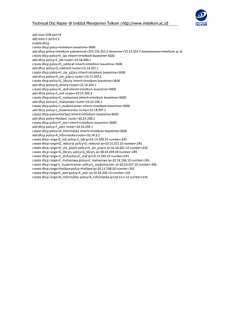 Technical Doc Rapier @ Institut Manajemen Telkom ( http://www.imtelkom.ac.id)

add vlan=209 port=9
add vlan=3 port=13
enable dhcp
create dhcp policy=imtelkom leasetime=3600
add dhcp policy=imtelkom subnetmask=255.255.255.0 dnsserver=10.14.203.7 domainname=imtelkom.ac.id
create dhcp policy=E_lab inherit=imtelkom leasetime=3600
add dhcp policy=E_lab router=10.14.200.1
create dhcp policy=D_rektorat inherit=imtelkom leasetime=3600
add dhcp policy=D_rektorat router=10.14.201.1
create dhcp policy=H_zte_p2pro inherit=imtelkom leasetime=3600
add dhcp policy=H_zte_p2pro router=10.14.202.1
create dhcp policy=G_library inherit=imtelkom leasetime=3600
add dhcp policy=G_library router=10.14.204.1
create dhcp policy=C_staf inherit=imtelkom leasetime=3600
add dhcp policy=C_staf router=10.14.205.1
create dhcp policy=C_mahasiswa inherit=imtelkom leasetime=3600
add dhcp policy=C_mahasiswa router=10.14.206.1
create dhcp policy=J_studentcenter inherit=imtelkom leasetime=3600
add dhcp policy=J_studentcenter router=10.14.207.1
create dhcp policy=HotSpot inherit=imtelkom leasetime=3600
add dhcp policy=HotSpot router=10.14.208.1
create dhcp policy=F_astri inherit=imtelkom leasetime=3600
add dhcp policy=F_astri router=10.14.209.1
create dhcp policy=A_informatika inherit=imtelkom leasetime=3600
add dhcp policy=A_informatika router=10.14.3.1
create dhcp range=E_lab policy=E_lab ip=10.14.200.10 number=245
create dhcp range=D_rektorat policy=D_rektorat ip=10.14.201.10 number=245
create dhcp range=H_zte_p2pro policy=H_zte_p2pro ip=10.14.202.10 number=245
create dhcp range=G_library policy=G_library ip=10.14.204.10 number=245
create dhcp range=C_staf policy=C_staf ip=10.14.205.10 number=245
create dhcp range=C_mahasiswa policy=C_mahasiswa ip=10.14.206.10 number=245
create dhcp range=J_studentcenter policy=J_studentcenter ip=10.14.207.10 number=245
create dhcp range=HotSpot policy=HotSpot ip=10.14.208.10 number=245
create dhcp range=F_astri policy=F_astri ip=10.14.209.10 number=245
create dhcp range=A_informatika policy=A_informatika ip=10.14.3.10 number=245
 