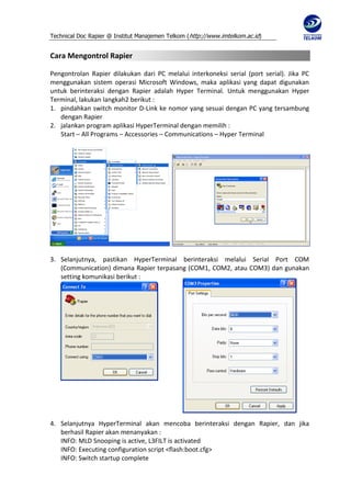 Technical Doc Rapier @ Institut Manajemen Telkom ( http://www.imtelkom.ac.id)


Cara Mengontrol Rapier

Pengontrolan Rapier dilakukan dari PC melalui interkoneksi serial (port serial). Jika PC
menggunakan sistem operasi Microsoft Windows, maka aplikasi yang dapat digunakan
untuk berinteraksi dengan Rapier adalah Hyper Terminal. Untuk menggunakan Hyper
Terminal, lakukan langkah2 berikut :
1. pindahkan switch monitor D-Link ke nomor yang sesuai dengan PC yang tersambung
   dengan Rapier
2. jalankan program aplikasi HyperTerminal dengan memilih :
   Start – All Programs – Accessories – Communications – Hyper Terminal




3. Selanjutnya, pastikan HyperTerminal berinteraksi melalui Serial Port COM
   (Communication) dimana Rapier terpasang (COM1, COM2, atau COM3) dan gunakan
   setting komunikasi berikut :




4. Selanjutnya HyperTerminal akan mencoba berinteraksi dengan Rapier, dan jika
   berhasil Rapier akan menanyakan :
   INFO: MLD Snooping is active, L3FILT is activated
   INFO: Executing configuration script <flash:boot.cfg>
   INFO: Switch startup complete
 