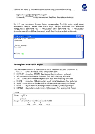 Technical Doc Rapier @ Institut Manajemen Telkom ( http://www.imtelkom.ac.id)


    Login : manager (isi dengan "manager")
    Password : ******** (isi dengan password yg biasa digunakan untuk root)


Jika PC yang terhubung dengan Rapier menggunakan FreeBSD, maka untuk dapat
berinteraksi dengan Rapier user harus login sebagai superuser dan kemudian
menggunakan command "cu -l /dev/cuaa0" atau command "cu -l /dev/cuad0"
(tergantung versi FreeBSD yg digunakan) untuk dapat berinteraksi via serial port :




Pembagian Command di Rapier

Pada dasarnya command yg dipergunakan untuk mengontrol Rapier terdiri dari 8 :
1. CREATE : untuk membuat suatu rule (aturan) baru
2. DESTROY : kebalikan CREATE, digunakan untuk menghapus suatu rule
3. SET : untuk mengubah value dari suatu field pada rule yang telah ada
4. ADD : untuk menambah field (dan value-nya) pada rule yang telah ada
5. DELETE : kebalikan ADD, digunakan untuk menghapus suatu field pada rule
6. SHOW : untuk memperlihatkan daftar rule yang ada atau status dari Rapier
7. ENABLE : digunakan untuk mengaktifkan suatu fitur (protokol) di Rapier
8. DISABLE : digunakan untuk menon-aktifkan suatu fitur (protokol) di Rapier

Contoh :
Manager > enable ip
            
        protokol
Manager > add ip interface=vlan200 ipaddress=10.14.200.1
                                               
                    field   value     field     value
 