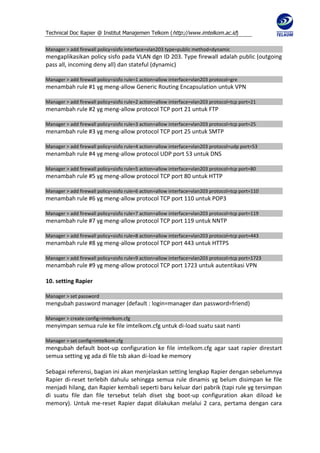 Technical Doc Rapier @ Institut Manajemen Telkom ( http://www.imtelkom.ac.id)


Manager > add firewall policy=sisfo interface=vlan203 type=public method=dynamic
mengaplikasikan policy sisfo pada VLAN dgn ID 203. Type firewall adalah public (outgoing
pass all, incoming deny all) dan stateful (dynamic)

Manager > add firewall policy=sisfo rule=1 action=allow interface=vlan203 protocol=gre
menambah rule #1 yg meng-allow Generic Routing Encapsulation untuk VPN

Manager > add firewall policy=sisfo rule=2 action=allow interface=vlan203 protocol=tcp port=21
menambah rule #2 yg meng-allow protocol TCP port 21 untuk FTP

Manager > add firewall policy=sisfo rule=3 action=allow interface=vlan203 protocol=tcp port=25
menambah rule #3 yg meng-allow protocol TCP port 25 untuk SMTP

Manager > add firewall policy=sisfo rule=4 action=allow interface=vlan203 protocol=udp port=53
menambah rule #4 yg meng-allow protocol UDP port 53 untuk DNS

Manager > add firewall policy=sisfo rule=5 action=allow interface=vlan203 protocol=tcp port=80
menambah rule #5 yg meng-allow protocol TCP port 80 untuk HTTP

Manager > add firewall policy=sisfo rule=6 action=allow interface=vlan203 protocol=tcp port=110
menambah rule #6 yg meng-allow protocol TCP port 110 untuk POP3

Manager > add firewall policy=sisfo rule=7 action=allow interface=vlan203 protocol=tcp port=119
menambah rule #7 yg meng-allow protocol TCP port 119 untuk NNTP

Manager > add firewall policy=sisfo rule=8 action=allow interface=vlan203 protocol=tcp port=443
menambah rule #8 yg meng-allow protocol TCP port 443 untuk HTTPS

Manager > add firewall policy=sisfo rule=9 action=allow interface=vlan203 protocol=tcp port=1723
menambah rule #9 yg meng-allow protocol TCP port 1723 untuk autentikasi VPN

10. setting Rapier

Manager > set password
mengubah password manager (default : login=manager dan password=friend)

Manager > create config=imtelkom.cfg
menyimpan semua rule ke file imtelkom.cfg untuk di-load suatu saat nanti

Manager > set config=imtelkom.cfg
mengubah default boot-up configuration ke file imtelkom.cfg agar saat rapier direstart
semua setting yg ada di file tsb akan di-load ke memory

Sebagai referensi, bagian ini akan menjelaskan setting lengkap Rapier dengan sebelumnya
Rapier di-reset terlebih dahulu sehingga semua rule dinamis yg belum disimpan ke file
menjadi hilang, dan Rapier kembali seperti baru keluar dari pabrik (tapi rule yg tersimpan
di suatu file dan file tersebut telah diset sbg boot-up configuration akan diload ke
memory). Untuk me-reset Rapier dapat dilakukan melalui 2 cara, pertama dengan cara
 