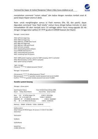 Technical Doc Rapier @ Institut Manajemen Telkom ( http://www.imtelkom.ac.id)


menjalankan command "restart reboot" dan kedua dengan menekan tombol reset di
panel depan Rapier selama 5 detik.

Note: untuk menghilangkan semua isi Flash memory (file, OS, dan patch), dapat
digunakan command "clear flash totally" namun harus diingat bahwa instruksi ini akan
menyebabkan OS akan menjadi versi 1.0 sehingga admin harus meng-upgrade OS tsb
dengan menggunakan aplikasi AT-TFTP yg ada di CDROM bawaan dari Rapier.

Manager > restart reboot

INFO: Self tests beginning.
INFO: RAM test beginning.
PASS: RAM test, 32768k bytes found.
INFO: BBR tests beginning.
PASS: BBR test, 128k bytes found.
INFO: Self tests complete.
INFO: Downloading switch software.
Force EPROM download (Y) ?
INFO: Initial download successful.
INFO: Initialising Flash File System.

INFO: IGMP packet trapping is active for IGMP snooping, L3FILT is activated
INFO: MLD Snooping is active, L3FILT is activated
INFO: Switch startup complete

login: manager
Password: ******  default password "friend"

Manager > set password

Old password: ******  default password "friend"
New password: ******  gunakan standar password root server FreeBSD
Confirm: ******  gunakan standar password root server FreeBSD

Kondisi system kosong

Manager > show system

Switch System Status                             Time 14:46:56 Date 28-Sep-2006.
Board ID Bay Board Name                                Host Id Rev Serial number
--------------------------------------------------------------------------------
Base 114 AT-RP24i Rapier 24i                                0 M2-0 65321966
Uplink 93 0 AT-A39/T-00                                   0 M4-4 42204217
NSM 4PIC 87 AT-AR040-00 NSM 4PIC                                    0 M5-0 61664867
PIC       38 1 AT-AR023-00 PIC Sync                          0 M3-0 63285154
--------------------------------------------------------------------------------
Memory - DRAM : 32768 kB FLASH : 16384 kB
--------------------------------------------------------------------------------
SysDescription
Allied Telesyn AT-RP24i Rapier 24i version 2.7.4-03 27-Oct-2005
SysContact

SysLocation

SysName

SysDistName

SysUpTime
11368 ( 00:01:53 )
 